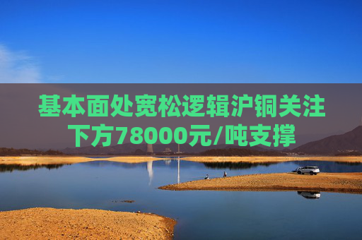基本面处宽松逻辑沪铜关注下方78000元/吨支撑