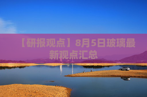 【研报观点】8月5日玻璃最新观点汇总