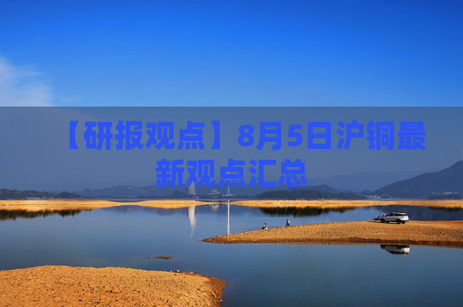 【研报观点】8月5日沪铜最新观点汇总