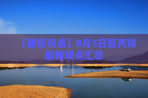 【研报观点】8月5日聚丙烯最新观点汇总