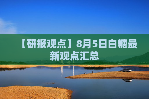 【研报观点】8月5日白糖最新观点汇总