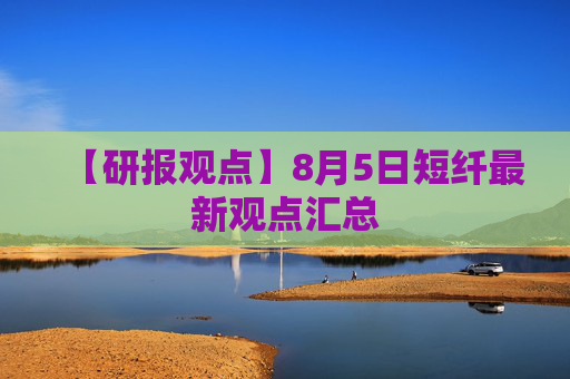 【研报观点】8月5日短纤最新观点汇总
