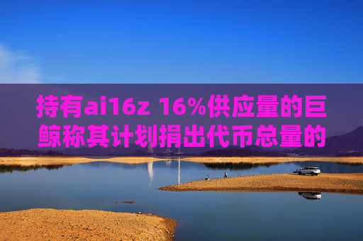 持有ai16z 16%供应量的巨鲸称其计划捐出代币总量的11%支持项目发展