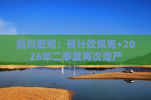 凯投宏观：预计欧佩克+2026年二季度再次增产