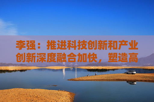李强：推进科技创新和产业创新深度融合加快，塑造高质量发展新动能新优势