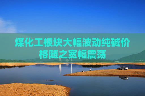 煤化工板块大幅波动纯碱价格随之宽幅震荡