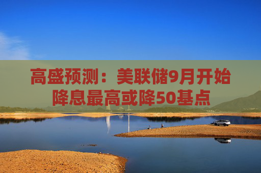 高盛预测：美联储9月开始降息最高或降50基点
