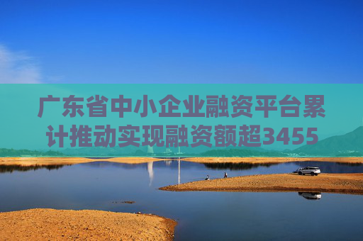 广东省中小企业融资平台累计推动实现融资额超3455亿元