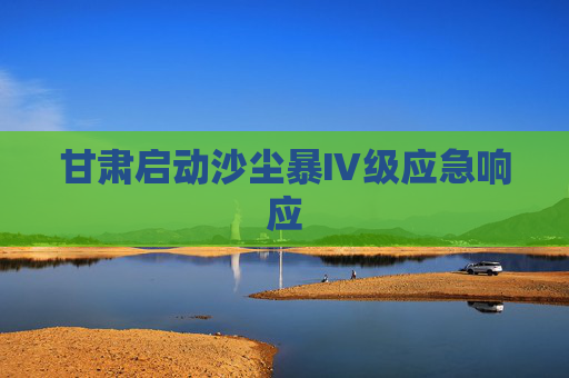 甘肃启动沙尘暴Ⅳ级应急响应