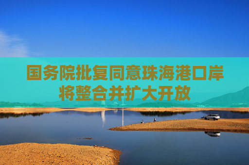 国务院批复同意珠海港口岸将整合并扩大开放