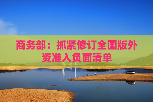 商务部：抓紧修订全国版外资准入负面清单