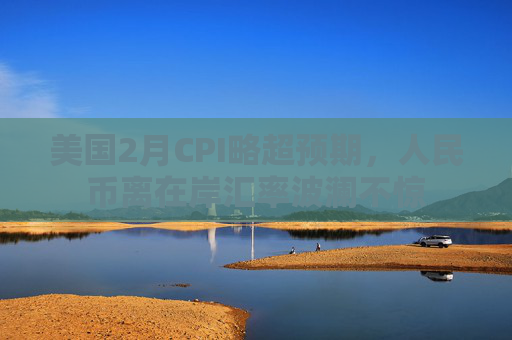 美国2月CPI略超预期，人民币离在岸汇率波澜不惊