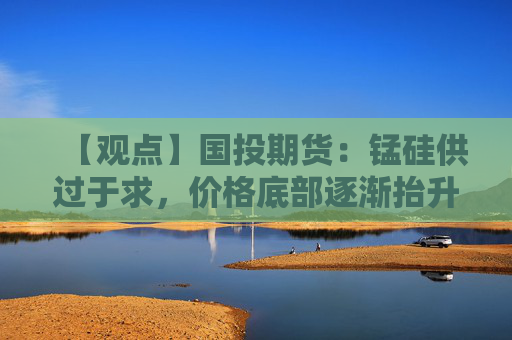 【观点】国投期货：锰硅供过于求，价格底部逐渐抬升