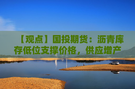 【观点】国投期货：沥青库存低位支撑价格，供应增产空间维持中性