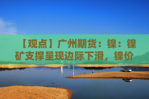【观点】广州期货：镍：镍矿支撑呈现边际下滑，镍价反弹空间受限