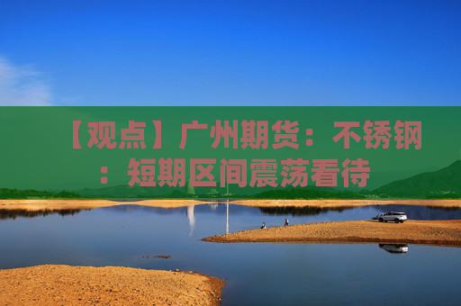 【观点】广州期货：不锈钢：短期区间震荡看待