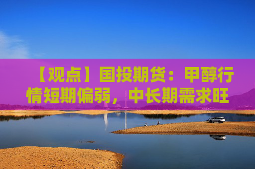 【观点】国投期货：甲醇行情短期偏弱，中长期需求旺季临近