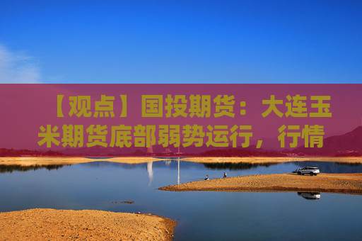 【观点】国投期货：大连玉米期货底部弱势运行，行情承压。