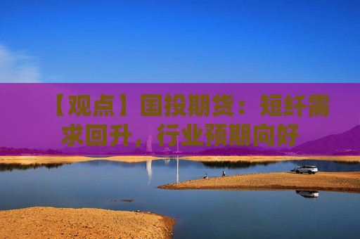 【观点】国投期货：短纤需求回升，行业预期向好