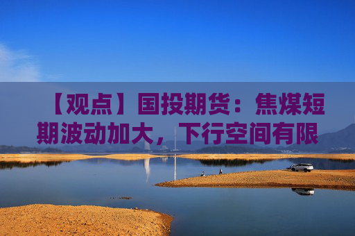 【观点】国投期货：焦煤短期波动加大，下行空间有限