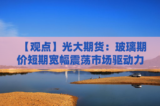【观点】光大期货：玻璃期价短期宽幅震荡市场驱动力不足