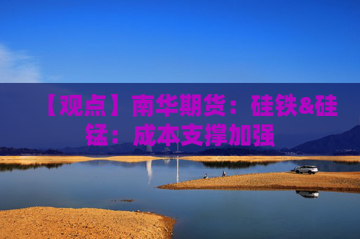 【观点】南华期货：硅铁&硅锰：成本支撑加强