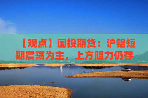 【观点】国投期货：沪铝短期震荡为主，上方阻力仍存