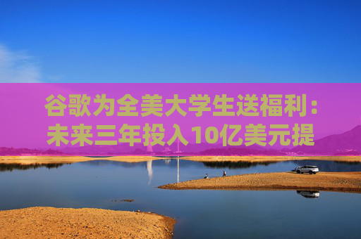 谷歌为全美大学生送福利：未来三年投入10亿美元提供AI培训及订阅服务