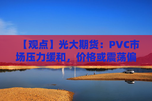 【观点】光大期货：PVC市场压力缓和，价格或震荡偏弱回归基本面