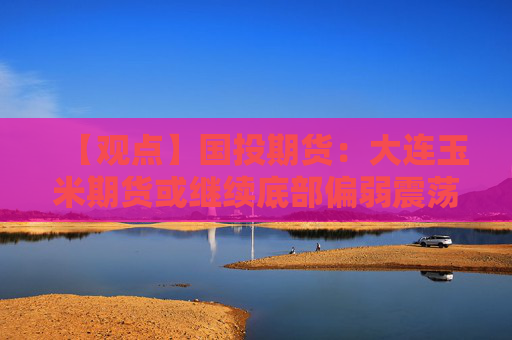 【观点】国投期货：大连玉米期货或继续底部偏弱震荡