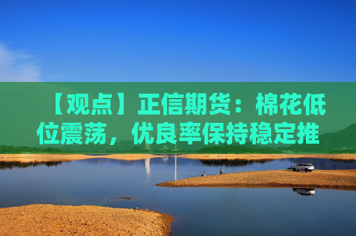 【观点】正信期货：棉花低位震荡，优良率保持稳定推动走势