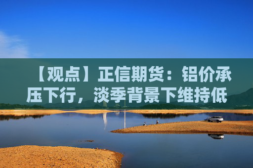 【观点】正信期货：铝价承压下行，淡季背景下维持低位震荡