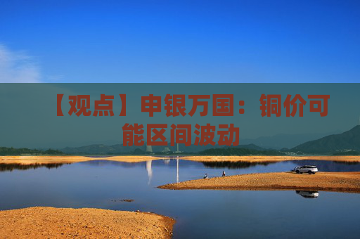 【观点】申银万国：铜价可能区间波动