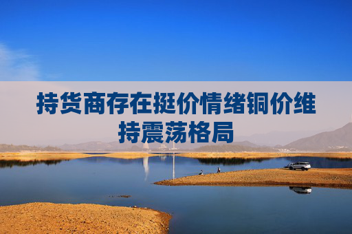 持货商存在挺价情绪铜价维持震荡格局