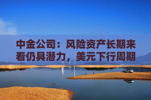 中金公司：风险资产长期来看仍具潜力，美元下行周期也将持续