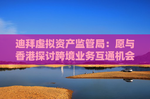 迪拜虚拟资产监管局：愿与香港探讨跨境业务互通机会