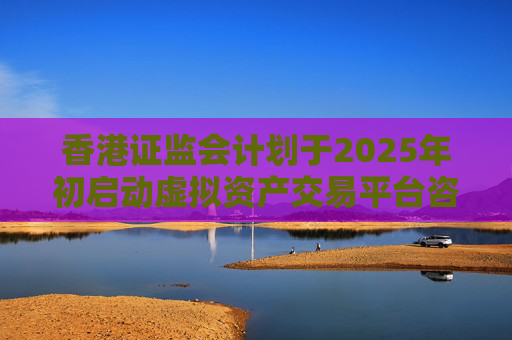 香港证监会计划于2025年初启动虚拟资产交易平台咨询小组
