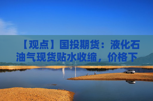 【观点】国投期货：液化石油气现货贴水收缩，价格下行空间有限