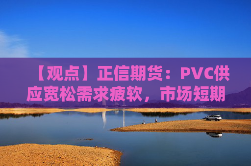 【观点】正信期货：PVC供应宽松需求疲软，市场短期震荡为主