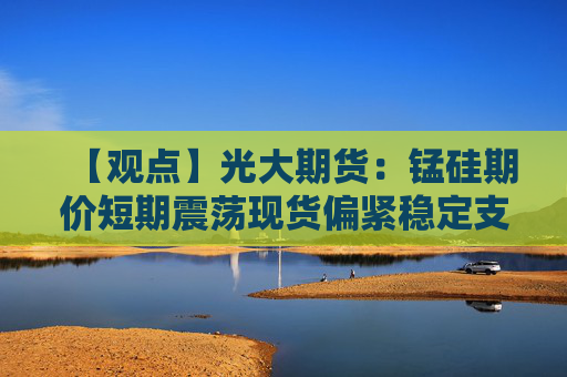 【观点】光大期货：锰硅期价短期震荡现货偏紧稳定支撑