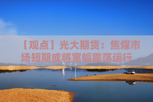 【观点】光大期货：焦煤市场短期或将宽幅震荡运行