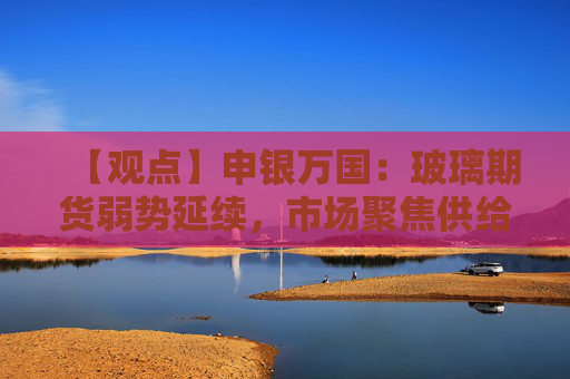 【观点】申银万国：玻璃期货弱势延续，市场聚焦供给端收缩成效