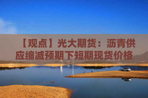 【观点】光大期货：沥青供应缩减预期下短期现货价格坚挺