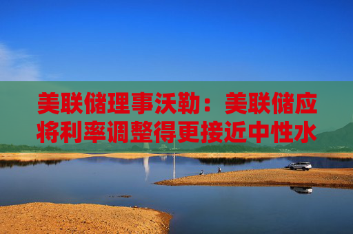 美联储理事沃勒：美联储应将利率调整得更接近中性水平