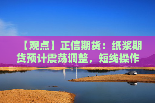 【观点】正信期货：纸浆期货预计震荡调整，短线操作为主