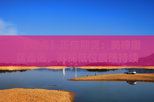 【观点】正信期货：美棉震荡走低，郑棉低位震荡持续
