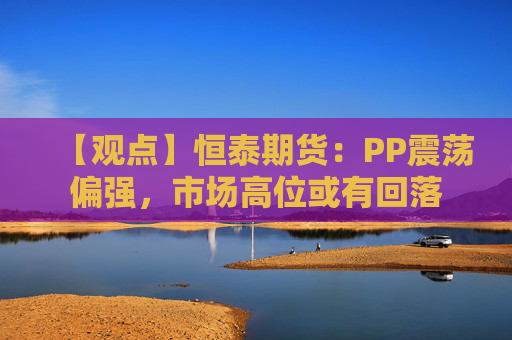 【观点】恒泰期货：PP震荡偏强，市场高位或有回落