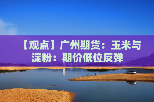 【观点】广州期货：玉米与淀粉：期价低位反弹