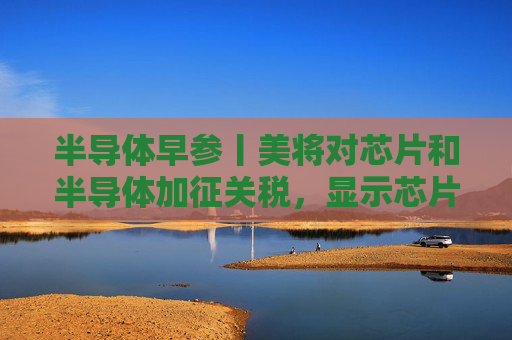 半导体早参丨美将对芯片和半导体加征关税，显示芯片龙头60亿募资再闯科创板