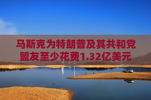 马斯克为特朗普及其共和党盟友至少花费1.32亿美元